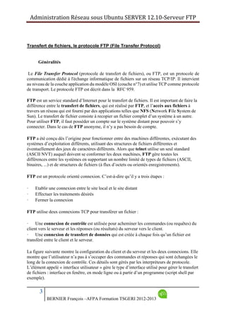 Administration Réseau sous Ubuntu SERVER 12.10‐Serveur FTP      
3
BERNIER François –AFPA Formation TSGERI 2012-2013
Transfert de fichiers, le protocole FTP (File Transfer Protocol)
Généralités
Le File Transfer Protocol (protocole de transfert de fichiers), ou FTP, est un protocole de
communication dédié à l'échange informatique de fichiers sur un réseau TCP/IP. Il intervient
au niveau de la couche application du modèle OSI (couche n°7) et utilise TCP comme protocole
de transport. Le protocole FTP est décrit dans la RFC 959.
FTP est un service standard d’Internet pour le transfert de fichiers. Il est important de faire la
différence entre le transfert de fichiers, qui est réalisé par FTP, et l’accès aux fichiers à
travers un réseau qui est fourni par des applications telles que NFS (Network File System de
Sun). Le transfert de fichier consiste à recopier un fichier complet d’un système à un autre.
Pour utiliser FTP, il faut posséder un compte sur le système distant pour pouvoir s’y
connecter. Dans le cas de FTP anonyme, il n’y a pas besoin de compte.
FTP a été conçu dès l’origine pour fonctionner entre des machines différentes, exécutant des
systèmes d’exploitation différents, utilisant des structures de fichiers différentes et
éventuellement des jeux de caractères différents. Alors que telnet utilise un seul standard
(ASCII NVT) auquel doivent se conformer les deux machines, FTP gère toutes les
différences entre les systèmes en supportant un nombre limité de types de fichiers (ASCII,
binaires, ...) et de structures de fichiers (à flux d’octets ou orientés enregistrements).
FTP est un protocole orienté connexion. C’est-à-dire qu’il y a trois étapes :
· Etablir une connexion entre le site local et le site distant
· Effectuer les traitements désirés
· Fermer la connexion
FTP utilise deux connexions TCP pour transférer un fichier :
· Une connexion de contrôle est utilisée pour acheminer les commandes (ou requêtes) du
client vers le serveur et les réponses (ou résultats) du serveur vers le client.
· Une connexion de transfert de données qui est créée à chaque fois qu’un fichier est
transféré entre le client et le serveur.
La figure suivante montre la configuration du client et du serveur et les deux connexions. Elle
montre que l’utilisateur n’a pas à s’occuper des commandes et réponses qui sont échangées le
long de la connexion de contrôle. Ces détails sont gérés par les interpréteurs de protocole.
L’élément appelé « interface utilisateur » gère le type d’interface utilisé pour gérer le transfert
de fichiers : interface en fenêtre, en mode ligne ou à partir d’un programme (script shell par
exemple).
 