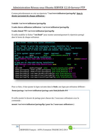 Administration Réseau sous Ubuntu SERVER 12.10‐Serveur FTP      
30
BERNIER François –AFPA Formation TSGERI 2012-2013
Comme précédemment on crée un répertoire "/var/www/utilisateur/partageftp" dans le
dossier personnel de chaque utilisateur :
$ mkdir /var/www/utilisateur/partageftp
$ sudo chown utilisateur:utilisateur /var/www/utilisateur/partageftp
$ sudo chmod 755 /var/www/utilisateur/partageftp
Et enfin modifier le fichier "/etc/fstab" pour monter automatiquement le répertoire partagé
dans le home de chaque utilisateur.
Pour ce faire, il faut ajouter la ligne suivante dans le fstab, une ligne par utilisateur différent :
/home/partage /var/www/utilisateur/partage auto bind,defaults 0 0
Et enfin monter le dossier de partage pour chacun des 3 nouveaux utilisateurs avec la
commande :
mount /var/www/utilisateur/partageftp ( pour les 3 nouveaux utilisateurs )
 