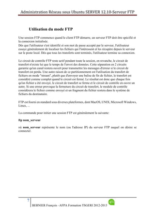 Administration Réseau sous Ubuntu SERVER 12.10‐Serveur FTP      
7
BERNIER François –AFPA Formation TSGERI 2012-2013
Utilisation du mode FTP
Une session FTP commence quand le client FTP démarre, un serveur FTP doit être spécifié et
la connexion initialisée.
Dès que l'utilisateur s'est identifié et son mot de passe accepté par le serveur, l'utilisateur
essaye généralement de localiser les fichiers qui l'intéressent et les récupère depuis le serveur
sur le poste local. Dès que tous les transferts sont terminés, l'utilisateur termine sa connexion.
Le circuit de contrôle FTP reste actif pendant toute la session, en revanche, le circuit de
transfert n'existe lui que le temps de l'envoi des données. Cette séparation en 2 circuits
garantie qu'un canal restera ouvert pour transmettre les messages d'erreur si le circuit de
transfert est perdu. Une autre raison de ce partitionnement est l'utilisation du transfert de
fichiers en mode "stream", plutôt que d'envoyer une balise de fin de fichier, le transfert est
considéré comme complet quand le circuit est fermé. Le résultat est donc que chaque fois
qu'un fichier a été envoyé, le circuit de transfert se ferme et le circuit de contrôle en ouvre un
autre. Si une erreur provoque la fermeture du circuit de transfert, le module de contrôle
considérera le fichier comme envoyé et un fragment du fichier restera dans le système de
fichiers du destinataire.
FTP est fourni en standard sous diverses plateformes, dont MacOS, UNIX, Microsoft Windows,
Linux, ...
La commande pour initier une session FTP est généralement la suivante:
ftp nom_serveur
où nom_serveur représente le nom (ou l'adresse IP) du serveur FTP auquel on désire se
connecter.
 