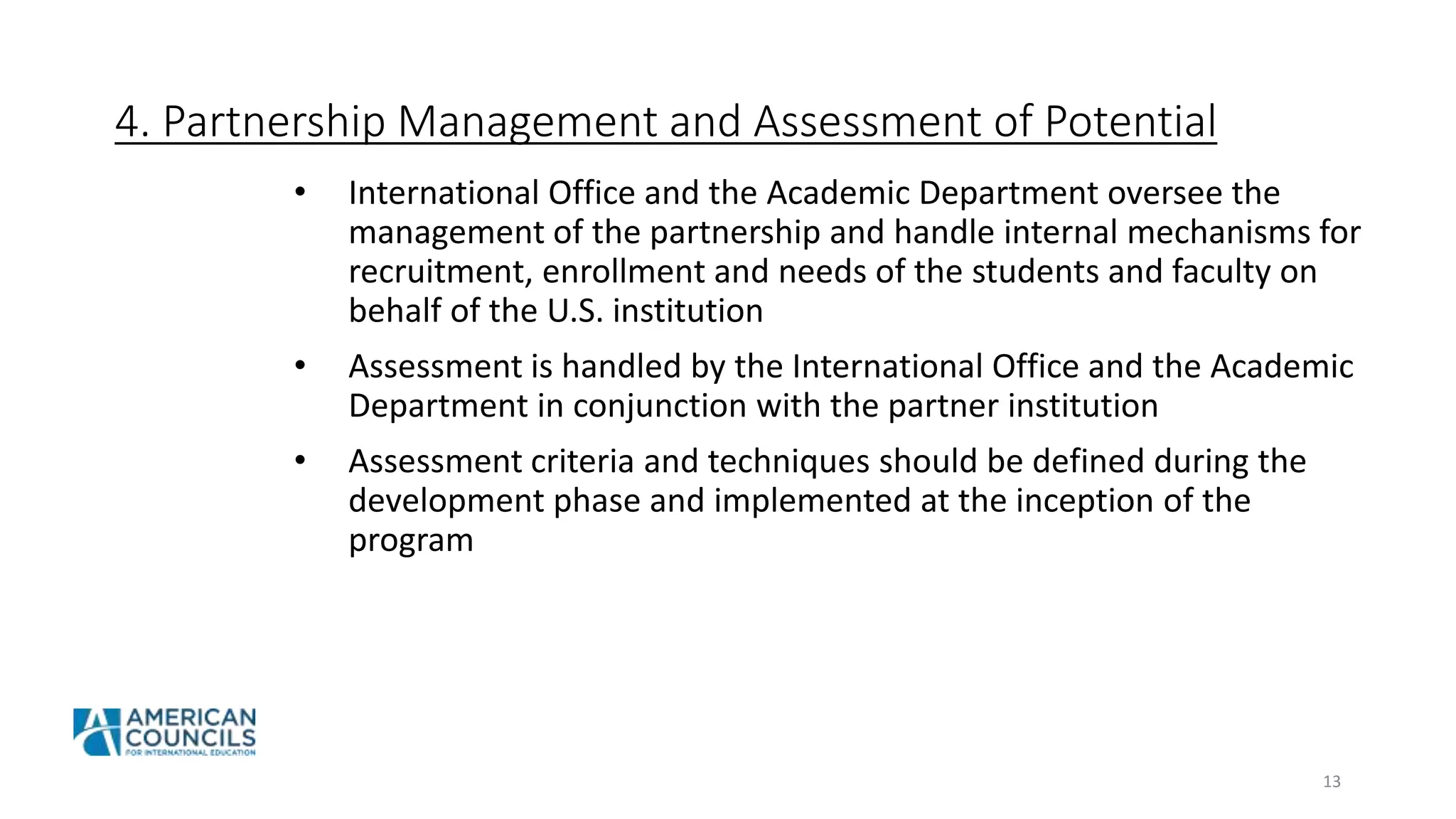 4. Partnership Management and Assessment of Potential
• International Office and the Academic Department oversee the
management of the partnership and handle internal mechanisms for
recruitment, enrollment and needs of the students and faculty on
behalf of the U.S. institution
• Assessment is handled by the International Office and the Academic
Department in conjunction with the partner institution
• Assessment criteria and techniques should be defined during the
development phase and implemented at the inception of the
program
13
 