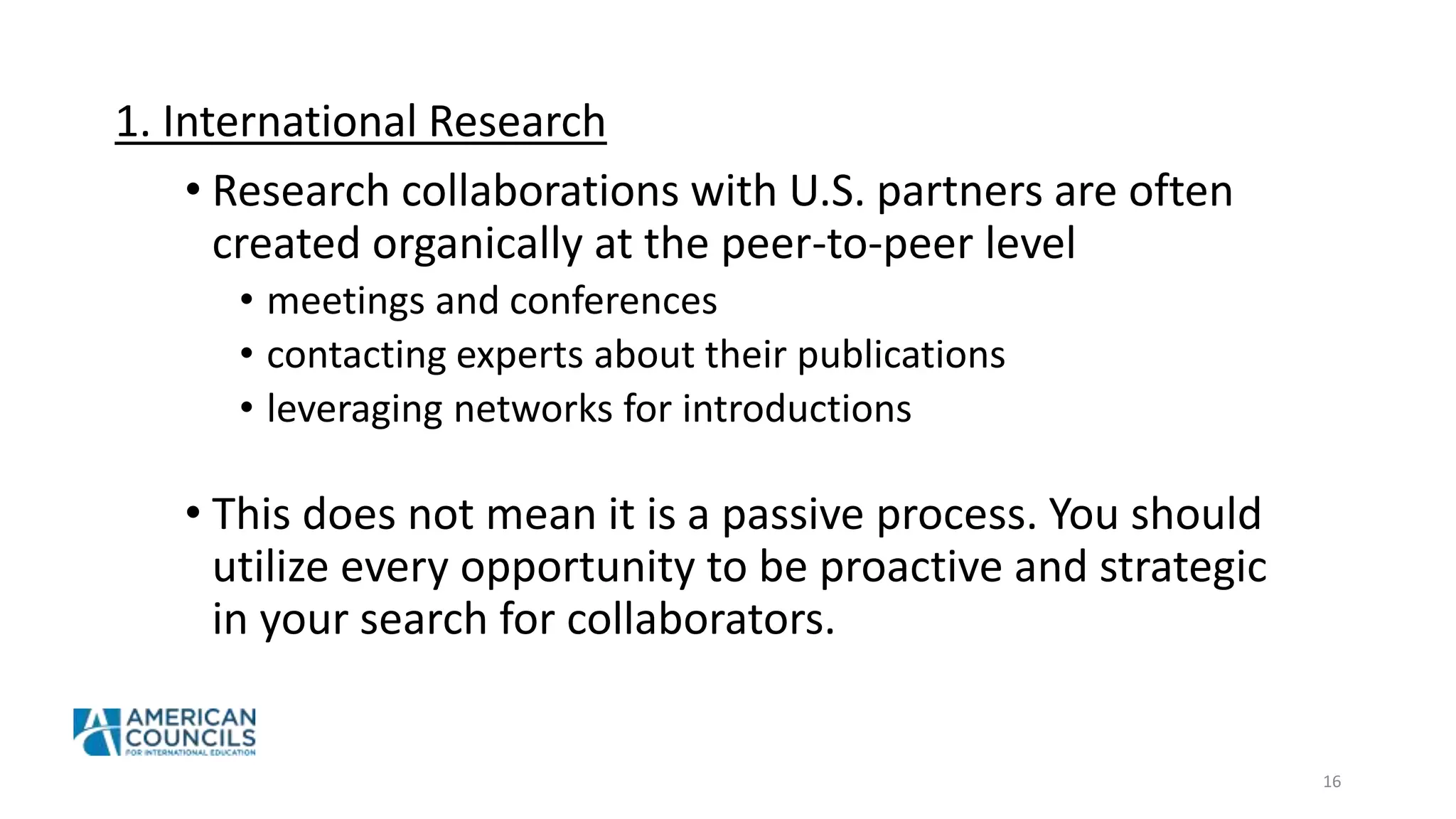 1. International Research
• Research collaborations with U.S. partners are often
created organically at the peer-to-peer level
• meetings and conferences
• contacting experts about their publications
• leveraging networks for introductions
• This does not mean it is a passive process. You should
utilize every opportunity to be proactive and strategic
in your search for collaborators.
16
 