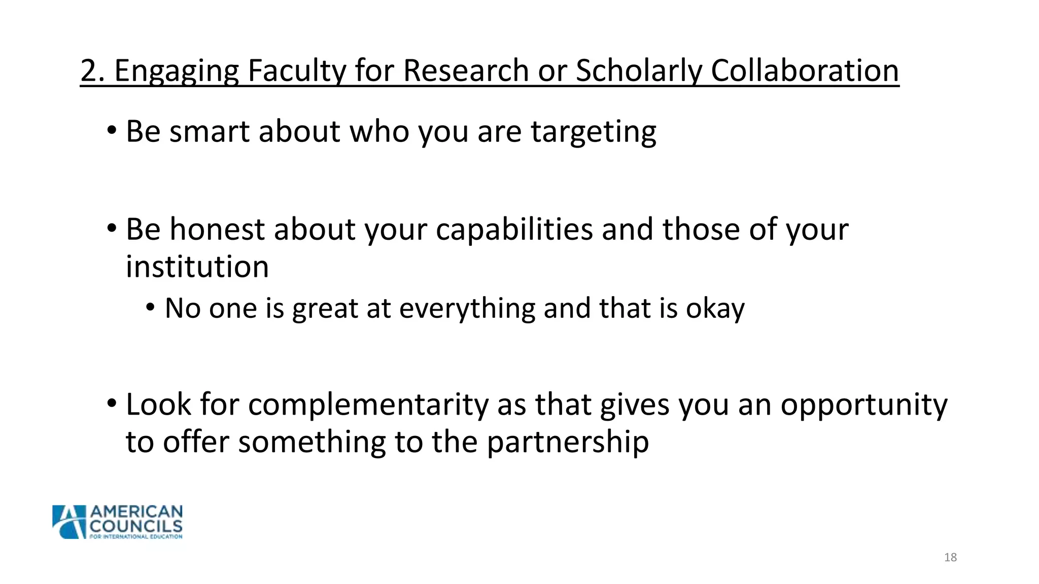 2. Engaging Faculty for Research or Scholarly Collaboration
• Be smart about who you are targeting
• Be honest about your capabilities and those of your
institution
• No one is great at everything and that is okay
• Look for complementarity as that gives you an opportunity
to offer something to the partnership
18
 