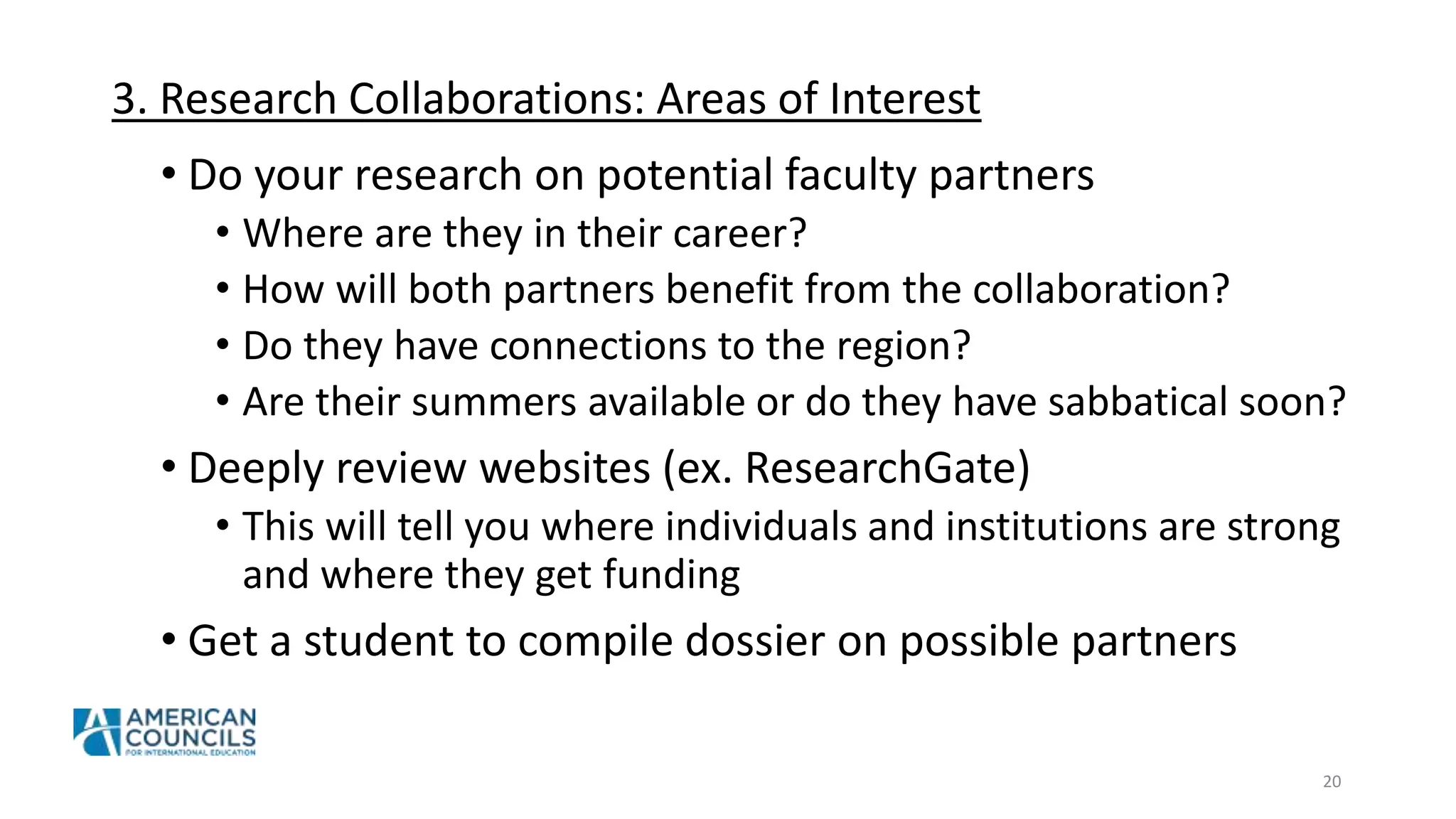 3. Research Collaborations: Areas of Interest
• Do your research on potential faculty partners
• Where are they in their career?
• How will both partners benefit from the collaboration?
• Do they have connections to the region?
• Are their summers available or do they have sabbatical soon?
• Deeply review websites (ex. ResearchGate)
• This will tell you where individuals and institutions are strong
and where they get funding
• Get a student to compile dossier on possible partners
20
 