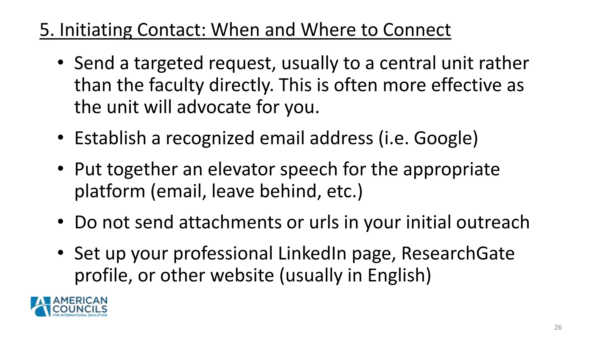 5. Initiating Contact: When and Where to Connect
26
• Send a targeted request, usually to a central unit rather
than the faculty directly. This is often more effective as
the unit will advocate for you.
• Establish a recognized email address (i.e. Google)
• Put together an elevator speech for the appropriate
platform (email, leave behind, etc.)
• Do not send attachments or urls in your initial outreach
• Set up your professional LinkedIn page, ResearchGate
profile, or other website (usually in English)
 