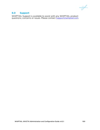 WHIPTAIL INVICTA Administration and Configuration Guide v4.3.1 100
8.0 Support
WHIPTAIL Support is available to assist with any WHIPTAIL product
questions, concerns or issues. Please contact Support@whiptail.com.
 