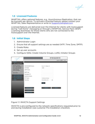 WHIPTAIL INVICTA Administration and Configuration Guide v4.3.1 12
1.5 Licensed Features
WHIPTAIL offers optional features, e.g., Asynchronous Replication, that can
be licensed, per device. To activate a licensed feature, please contact your
WHIPTAIL Sales Representative or write to Support@whiptail.com.
Licensed features are delivered over the Internet for clients with Autosupport
during “Call Home” messaging or through a WHIPTAIL Service Pack (WSP)
Licensing download, for those clients who are not connected to the
Autosupport over the Internet.
1.6 Initial Steps
1. Administrator Login
2. Ensure that all support settings are as needed (NTP, Time Zone, SMTP)
3. Create Roles
4. Set up user accounts
5. Configure SSNs: Create Volume Groups, LUNS, Initiator Groups
Figure 1.1: INVICTA Support Settings
INVICTA is pre-configured to the network specifications requested prior to
and during Installation (see customer Pre-Installation checklist).
 