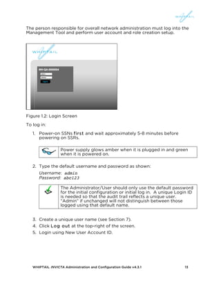 WHIPTAIL INVICTA Administration and Configuration Guide v4.3.1 13
The person responsible for overall network administration must log into the
Management Tool and perform user account and role creation setup.
Figure 1.2: Login Screen
To log in:
1. Power-on SSNs first and wait approximately 5-8 minutes before
powering on SSRs.
Power supply glows amber when it is plugged in and green
when it is powered on.
2. Type the default username and password as shown:
Username: admin
Password: abc123
The Administrator/User should only use the default password
for the initial configuration or initial log in. A unique Login ID
is needed so that the audit trail reflects a unique user.
“Admin” if unchanged will not distinguish between those
logged using that default name.
3. Create a unique user name (see Section 7).
4. Click Log out at the top-right of the screen.
5. Login using New User Account ID.
 
