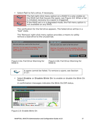 WHIPTAIL INVICTA Administration and Configuration Guide v4.3.1 17
• Select Fail to fail a drive, if necessary.
The fail right-click menu option on a RAID 5 is only visible on
the RAID set that houses the spare, see Figure 2.0. When a fail
is initiated, recovery to a spare is triggered.
If the RAID set is in a degraded mode, the Fail menu option is
not available on any RAID.
The verification for the fail drive appears. The failed drive will be in a
“bad” state.
The ‘Remove’ right-click menu option provides a means to safely
remove a bad drive to the unused tab.
Figure 2.2a: Fail Drive Warning for
RAID 5
Figure 2.2b: Fail Drive Warning for
RAID 6
A spare cannot be failed. To remove a spare, see Section
2.1.2.1.
• Select Enable or Disable Blink On to enable or disable the Blink On
feature.
A confirmation messages indicates the Blink On/Off status.
Figure 2.3: Enable Blink On
 