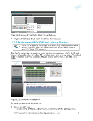 WHIPTAIL INVICTA Administration and Configuration Guide v4.3.1 19
Figure 2.5: Unused Tab Right-Click Menu Options
• Physically remove drive from the array, if necessary.
2.1.3 Performance MB/s, IOPS and Latency Monitors
INVICTA supports vStorage APIs for Array Integration (VAAI)
which dramatically improves communication performance
with VMWare ESX servers.
The Performance tab provides a point-in-time rendering of MB/s, IOPS and
latency characteristics on a last-10-minutes, daily and weekly basis. The chart
auto-refreshes every 10 seconds. Mouse over a performance grid to view
detail.
Figure 2.6: Performance Monitor
To view performance information:
1. Select an SSN tab.
A rendering of MB/s and IOPS characteristics of the SSR appears.
 