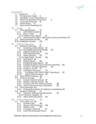 WHIPTAIL INVICTA Administration and Configuration Guide v4.3.1 2
CONTENTS
1.1	
   Audience 4	
  
1.2	
   Prerequisite Tasks 4	
  
1.3	
   Symbols in this Document 4	
  
1.4	
   INVICTA Interface Overview 5	
  
1.5	
   Licensed Features 12	
  
1.6	
   Initial Steps 12	
  
1.7	
   Document Roadmap14	
  
2.0	
   Home 15	
  
2.1	
   Main Dashboard 15	
  
2.1.1	
   SSN RAID Health15	
  
2.1.2	
   Drive Tasks 16	
  
2.1.2.1 Removing a Drive 18	
  
2.1.3	
   Performance MB/s, IOPS and Latency Monitors 19	
  
2.2	
   Administration Guide 20	
  
2.3 Installation Guide 20	
  
3.0	
   SSR Configuration 21	
  
3.1	
   Network Settings 21	
  
3.1.1	
   Creating a New Bond 22	
  
3.1.1.1 Available Bonding Modes 22	
  
3.1.2	
   Default Gateway 24	
  
3.1.3	
   DNS Nameservers 24	
  
3.1.4	
   Static Routes 25	
  
3.1.4.1 Add Static Route 26	
  
3.1.5	
   Edit Bond 26	
  
3.1.6	
   Delete Bond 28	
  
3.1.7	
   Enable/Disable Bond 28	
  
3.1.8	
   Enable/Disable Fibre Channel Interface 29	
  
3.1.9	
   Create a Virtual Interface 30	
  
3.1.10	
  	
  	
  	
  Create a VLAN 31	
  
3.1.11	
   Configure Devices 32	
  
3.1.12	
   Configure VIP (NFS Fault Tolerance) 33	
  
3.1.13	
   Check Performance 35	
  
3.2	
   Peer/MPIO Settings 36	
  
3.3	
   Volume Groups 37	
  
3.3.1	
   Create Volume Group 37	
  
3.3.2	
   Delete Volume Group 38	
  
3.3.3	
   Create LUN On Volume Group 39	
  
3.3.4	
   View Volume Group Utilization 39	
  
3.4	
   iSCSI Settings 40	
  
3.4.1	
   Changing Initiator IP Address Availability 40	
  
3.5	
   Support Settings 41	
  
3.5.1	
   Support Setting Configuration 42	
  
3.5.1.1 System Update 44	
  
3.5.2	
   Alert Administration 45	
  
4.0	
   LUN Configuration 46	
  
4.1	
   The LUNs List 46	
  
4.1.1	
   Create LUN 46	
  
4.1.2	
   Swap LUN Primaries 48	
  
4.1.3	
   Delete LUN 50	
  
4.1.4	
   Increase LUN Size 51	
  
4.1.5	
   LUN Mirror/Break Mirror 53	
  
 