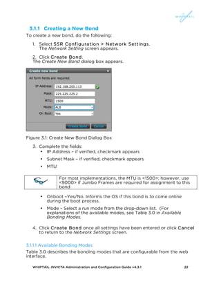 WHIPTAIL INVICTA Administration and Configuration Guide v4.3.1 22
3.1.1 Creating a New Bond
To create a new bond, do the following:
1. Select SSR Configuration > Network Settings.
The Network Setting screen appears.
2. Click Create Bond.
The Create New Bond dialog box appears.
Figure 3.1: Create New Bond Dialog Box
3. Complete the fields:
• IP Address – if verified, checkmark appears
• Subnet Mask – if verified, checkmark appears
• MTU
For most implementations, the MTU is <1500>; however, use
<9000> if Jumbo Frames are required for assignment to this
bond
• Onboot –Yes/No. Informs the OS if this bond is to come online
during the boot process.
• Mode – Select a run mode from the drop-down list. (For
explanations of the available modes, see Table 3.0 in Available
Bonding Modes.
4. Click Create Bond once all settings have been entered or click Cancel
to return to the Network Settings screen.
3.1.1.1 Available Bonding Modes
Table 3.0 describes the bonding modes that are configurable from the web
interface.
 