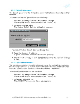 WHIPTAIL INVICTA Administration and Configuration Guide v4.3.1 24
3.1.2 Default Gateway
The default gateway is the device that connects the local network to another
network.
To update the default gateway, do the following:
1. Select SSR Configuration > Network Settings.
The Network Setting screen appears (see Figure 3.0).
2. Click Default Gateway.
The Update Default Gateway dialog box appears.
Figure 3.2: Update Default Gateway Dialog Box
3. Type the Gateway IP address.
A green checkmark appears if it is a valid gateway.
4. Click Save Gateway or click Cancel to return to the Network Settings
screen.
3.1.3 DNS Nameservers
The most important function of the Domain Name Server DNS servers is the
translation (resolution) of human-memorable domain names and hostnames
into the corresponding numeric Internet Protocol (IP) addresses.
To edit the Nameservers do the following:
1. Select SSR Configuration > Network Settings.
The Network Setting screen appears (see Figure 3.0).
2. Click DNS Nameservers.
The Edit DNS Nameservers dialog box appears.
 
