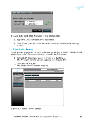 WHIPTAIL INVICTA Administration and Configuration Guide v4.3.1 25
Figure 3.3: Edit DNS Nameservers Dialog Box
5. Type the DNS Nameserver IP addresses.
6. Click Save DNS or click Cancel to return to the Network Settings
screen.
3.1.4 Static Routes
Static routes are routes through a data network that are described by fixed
paths (statically). To create a static route do the following:
1. Select SSR Configuration > Network Settings.
The Network Setting screen appears (see Figure 3.0).
2. Click Static Routes.
The Static Routes screen appears.
Figure 3.4: Static Routes Screen
 