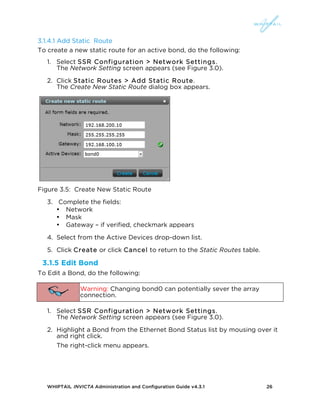 WHIPTAIL INVICTA Administration and Configuration Guide v4.3.1 26
3.1.4.1 Add Static Route
To create a new static route for an active bond, do the following:
1. Select SSR Configuration > Network Settings.
The Network Setting screen appears (see Figure 3.0).
2. Click Static Routes > Add Static Route.
The Create New Static Route dialog box appears.
Figure 3.5: Create New Static Route
3. Complete the fields:
• Network
• Mask
• Gateway – if verified, checkmark appears
4. Select from the Active Devices drop-down list.
5. Click Create or click Cancel to return to the Static Routes table.
3.1.5 Edit Bond
To Edit a Bond, do the following:
Warning: Changing bond0 can potentially sever the array
connection.
1. Select SSR Configuration > Network Settings.
The Network Setting screen appears (see Figure 3.0).
2. Highlight a Bond from the Ethernet Bond Status list by mousing over it
and right click.
The right-click menu appears.
 