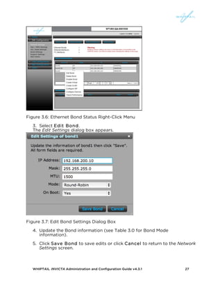 WHIPTAIL INVICTA Administration and Configuration Guide v4.3.1 27
Figure 3.6: Ethernet Bond Status Right-Click Menu
3. Select Edit Bond.
The Edit Settings dialog box appears.
Figure 3.7: Edit Bond Settings Dialog Box
4. Update the Bond information (see Table 3.0 for Bond Mode
information).
5. Click Save Bond to save edits or click Cancel to return to the Network
Settings screen.
 