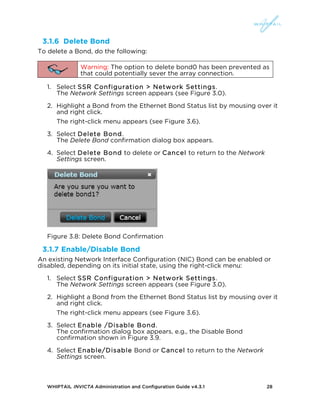 WHIPTAIL INVICTA Administration and Configuration Guide v4.3.1 28
3.1.6 Delete Bond
To delete a Bond, do the following:
Warning: The option to delete bond0 has been prevented as
that could potentially sever the array connection.
1. Select SSR Configuration > Network Settings.
The Network Settings screen appears (see Figure 3.0).
2. Highlight a Bond from the Ethernet Bond Status list by mousing over it
and right click.
The right-click menu appears (see Figure 3.6).
3. Select Delete Bond.
The Delete Bond confirmation dialog box appears.
4. Select Delete Bond to delete or Cancel to return to the Network
Settings screen.
Figure 3.8: Delete Bond Confirmation
3.1.7 Enable/Disable Bond
An existing Network Interface Configuration (NIC) Bond can be enabled or
disabled, depending on its initial state, using the right-click menu:
1. Select SSR Configuration > Network Settings.
The Network Settings screen appears (see Figure 3.0).
2. Highlight a Bond from the Ethernet Bond Status list by mousing over it
and right click.
The right-click menu appears (see Figure 3.6).
3. Select Enable /Disable Bond.
The confirmation dialog box appears, e.g., the Disable Bond
confirmation shown in Figure 3.9.
4. Select Enable/Disable Bond or Cancel to return to the Network
Settings screen.
 