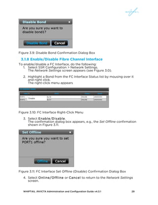 WHIPTAIL INVICTA Administration and Configuration Guide v4.3.1 29
Figure 3.9: Disable Bond Confirmation Dialog Box
3.1.8 Enable/Disable Fibre Channel Interface
To enable/disable a FC Interface, do the following:
1. Select SSR Configuration > Network Settings.
The Network Settings screen appears (see Figure 3.0).
2. Highlight a Bond from the FC Interface Status list by mousing over it
and right click.
The right-click menu appears
Figure 3.10: FC Interface Right-Click Menu
3. Select Enable/Disable.
The confirmation dialog box appears, e.g., the Set Offline confirmation
shown in Figure 3.11.
Figure 3.11: FC Interface Set Offline (Disable) Confirmation Dialog Box
4. Select Online/Offline or Cancel to return to the Network Settings
screen.
 