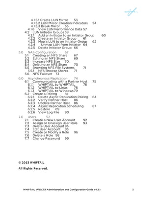 WHIPTAIL INVICTA Administration and Configuration Guide v4.3.1 3
4.1.5.1 Create LUN Mirror 53	
  
4.1.5.2 LUN Mirror Creation Indicators 54	
  
4.1.5.3 Break Mirror 56	
  
4.1.6	
   View LUN Performance Data 57	
  
4.2	
   LUN Initiator Groups 59	
  
4.2.1	
   Add an Initiator to an Initiator Group 60	
  
4.2.2	
   Create an Initiator Group 61	
  
4.2.3	
   Map a LUN to an Initiator Group 62	
  
4.2.4	
   Unmap LUN from Initiator 64	
  
4.2.5	
   Delete Initiator Group 66	
  
5.0	
   NAS Configuration 67	
  
5.1	
   Creating an NFS Share 67	
  
5.2	
   Editing an NFS Share 69	
  
5.3	
   Increase NFS Size 70	
  
5.4	
   Deleting an NFS Share 70	
  
5.5	
   Browsing NFS File Systems 71	
  
5.5.1	
   NFS Browse Shares 71	
  
5.6	
   NFS Failover 73	
  
6.0	
   Asynchronous Replication 74	
  
6.1	
   Communicating with a Partner Host 75	
  
6.1.1	
   WHIPTAIL to WHIPTAIL 76	
  
6.1.2	
   WHIPTAIL to Linux 76	
  
6.1.3	
   WHIPTAIL to Windows79	
  
6.2	
   Create a Pairing 81	
  
6.2.1	
   Delete Async Replication Pairing 84	
  
6.2.2	
   Verify Partner Host 86	
  
6.2.3	
   Update Partner Host 86	
  
6.2.4	
   Async Replication Scheduling 87	
  
6.2.5	
   Restore 89	
  
6.2.6	
   View Log File 90	
  
7.0	
   Users 92	
  
7.1	
   Create a New User Account 92	
  
7.2	
   Assign or Unassign User Role 93	
  
7.3	
   Delete User Account95	
  
7.4	
   Edit User Account 95	
  
7.5	
   Create or Modify a Role 96	
  
7.6	
   Delete a Role 98	
  
7.7	
   Change Password 99	
  
© 2013 WHIPTAIL
All Rights Reserved.
 