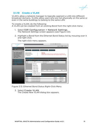 WHIPTAIL INVICTA Administration and Configuration Guide v4.3.1 31
3.1.10 Create a VLAN
VLAN's allow a network manager to logically segment a LAN into different
broadcast domains. VLANs allow users who are not physically on the same or
even in the same buildings to belong to the same LAN.
To create a VLAN, do the following:
A VLAN can be created from an existing Bond from the right-click menu:
1. Select SSR Configuration > Network Settings.
The Network Settings screen appears (see Figure 3.0).
2. Highlight a Bond from the Ethernet Bond Status list by mousing over it
and right click.
The right-click menu appears.
Figure 3.13: Ethernet Bond Status Right-Click Menu
3. Select Create VLAN.
The Create New VLAN dialog box appears.
 