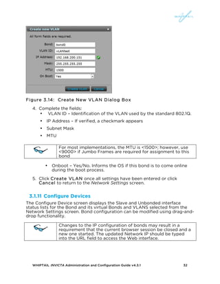 WHIPTAIL INVICTA Administration and Configuration Guide v4.3.1 32
Figure 3.14: Create New VLAN Dialog Box
4. Complete the fields:
• VLAN ID – Identification of the VLAN used by the standard 802.1Q.
• IP Address – If verified, a checkmark appears
• Subnet Mask
• MTU
For most implementations, the MTU is <1500>; however, use
<9000> if Jumbo Frames are required for assignment to this
bond
• Onboot – Yes/No. Informs the OS if this bond is to come online
during the boot process.
5. Click Create VLAN once all settings have been entered or click
Cancel to return to the Network Settings screen.
3.1.11 Configure Devices
The Configure Device screen displays the Slave and Unbonded interface
status lists for the Bond and its virtual Bonds and VLANS selected from the
Network Settings screen. Bond configuration can be modified using drag-and-
drop functionality.
Changes to the IP configuration of bonds may result in a
requirement that the current browser session be closed and a
new one started. The updated Network IP should be typed
into the URL field to access the Web interface.
 