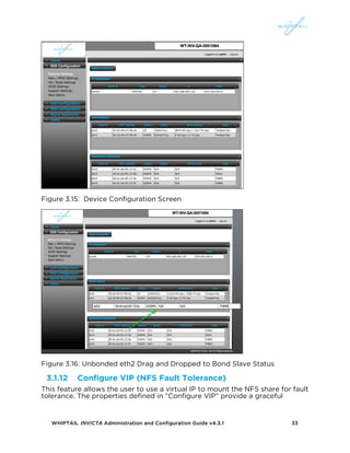 WHIPTAIL INVICTA Administration and Configuration Guide v4.3.1 33
Figure 3.15: Device Configuration Screen
Figure 3.16: Unbonded eth2 Drag and Dropped to Bond Slave Status
3.1.12 Configure VIP (NFS Fault Tolerance)
This feature allows the user to use a virtual IP to mount the NFS share for fault
tolerance. The properties defined in “Configure VIP” provide a graceful
 