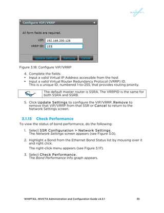 WHIPTAIL INVICTA Administration and Configuration Guide v4.3.1 35
Figure 3.18: Configure VIP/VRRP
4. Complete the fields:
• Input a valid Virtual IP Address accessible from the host
• Input a valid Virtual Router Redundancy Protocol (VRRP) ID.
This is a unique ID, numbered 1-to-255, that provides routing priority.
The default master router is SSRA. The VRRPID is the same for
both SSRA and SSRB.
5. Click Update Settings to configure the VIP/VRRP, Remove to
remove that VIP/VRRP from that SSR or Cancel to return to the
Network Settings screen.
3.1.13 Check Performance
To view the status of bond performance, do the following:
1. Select SSR Configuration > Network Settings.
The Network Settings screen appears (see Figure 3.0).
2. Highlight a Bond from the Ethernet Bond Status list by mousing over it
and right click.
The right-click menu appears (see Figure 3.17).
3. Select Check Performance.
The Bond Performance Info graph appears.
 