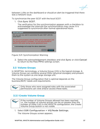 WHIPTAIL INVICTA Administration and Configuration Guide v4.3.1 37
between LUNs on the dashboard or should an alert be triggered that there
was a network issue.
To synchronize the peer SCST with the local SCST:
1. Click Sync SCST.
The verification for the synchronization appears with a checkbox to
acknowledge the interrupt the synchronization may cause. It is
suggested to synchronize after normal operational hours.
Figure 3.21: Synchronization Warning
2. Select the acknowledgement checkbox and click Sync or click Cancel
to return to the Peer/MPIO settings screen.
3.3 Volume Groups
In WHIPTAIL terminology, a Volume Group (VG) is the logical storage. A
Volume Group can combine several SSNs (physical storages) and present
them to the system as one large storage unit.
The Volume Group configuration that is optimal depends on the
business/BCP/ needs and requirements.
3.3.1 Create Volume Group
1. Select SSR Configuration > VG/Node Settings.
The Volume Groups screen appears.
Only those who were assigned roles with the associated
permissions can view and/or access these tasks.
If the number of Volume Groups allowed has been reached,
i.e., the number of volume groups can be no greater than the
number of SSNs (1-6) in the INVICTA configuration, the Create
Volume Group button is not visible.
 