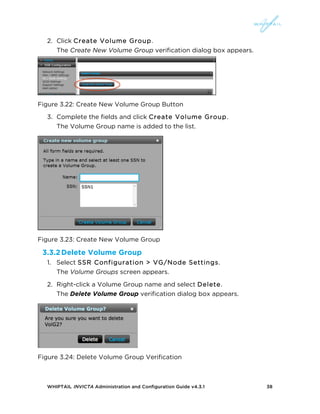 WHIPTAIL INVICTA Administration and Configuration Guide v4.3.1 38
2. Click Create Volume Group.
The Create New Volume Group verification dialog box appears.
Figure 3.22: Create New Volume Group Button
3. Complete the fields and click Create Volume Group.
The Volume Group name is added to the list.
Figure 3.23: Create New Volume Group
3.3.2Delete Volume Group
1. Select SSR Configuration > VG/Node Settings.
The Volume Groups screen appears.
2. Right-click a Volume Group name and select Delete.
The Delete Volume Group verification dialog box appears.
Figure 3.24: Delete Volume Group Verification
 