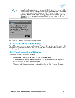 WHIPTAIL INVICTA Administration and Configuration Guide v4.3.1 39
A Volume Group can only be deleted if it does not have LUNs
and/or NFS shares. An error message indicates that LUNs NFS
Shares must be removed so that the Volume Group can be
deleted. Remember, each SSN has a minimum of one Volume
Group, so it is not possible to delete that last Volume Group
(Figure 3.25).
Figure 3.25: Cannot Remove Volume Group
3.3.3Create LUN On Volume Group
For added convenience, a right-click on a Volume Group Name also allows the
option to create a LUN on that Volume Group. For more information on LUNs,
see Section 5.
3.3.4View Volume Group Utilization
To view Volume group performance:
1. Select SSR Configuration > VG/Node Settings.
A performance graph at the bottom of the VG/Node Screen displays
the utilization of each volume group.
The ALL tab displays an aggregate utilization of the Volume Groups.
 