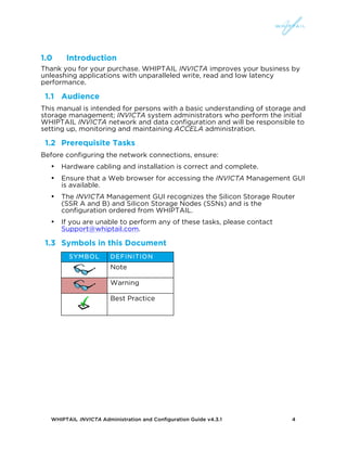 WHIPTAIL INVICTA Administration and Configuration Guide v4.3.1 4
1.0 Introduction
Thank you for your purchase. WHIPTAIL INVICTA improves your business by
unleashing applications with unparalleled write, read and low latency
performance.
1.1 Audience
This manual is intended for persons with a basic understanding of storage and
storage management; INVICTA system administrators who perform the initial
WHIPTAIL INVICTA network and data configuration and will be responsible to
setting up, monitoring and maintaining ACCELA administration.
1.2 Prerequisite Tasks
Before configuring the network connections, ensure:
• Hardware cabling and installation is correct and complete.
• Ensure that a Web browser for accessing the INVICTA Management GUI
is available.
• The INVICTA Management GUI recognizes the Silicon Storage Router
(SSR A and B) and Silicon Storage Nodes (SSNs) and is the
configuration ordered from WHIPTAIL.
• If you are unable to perform any of these tasks, please contact
Support@whiptail.com.
1.3 Symbols in this Document
SYMBOL DEFINITION
Note
Warning
Best Practice
 
