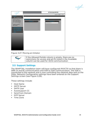 WHIPTAIL INVICTA Administration and Configuration Guide v4.3.1 41
Figure 3.27: Moving an Initiator
If the Allowed Portals column is empty, there are no
restrictions for access and all IPs listed in the Available
column can be used for iSCSI communication
3.5 Support Settings
The WHIPTAIL Installation team will have configured INVICTA so that there is
SRR (A and B) communication and SSR to SSN communication. The SSR is
connected to the network and is now controlling the network data sent to the
SSNs. Network Configuration settings have been entered on the Support
Settings screen (see Figure 3.29).
These settings include:
• Host Name
• SMTP Server
• SMTP User
• AutoSupport CC
• Send from Domain
• NTP Server
• Time Zone
 