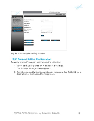 WHIPTAIL INVICTA Administration and Configuration Guide v4.3.1 42
Figure 3.29: Support Setting Screens
3.5.1 Support Setting Configuration
To verify or modify support settings, do the following:
1. Select SSR Configuration > Support Settings.
The Support Settings screen appears.
2. Complete or modify field information as necessary. See Table 3.2 for a
description of the Support Settings fields.
 
