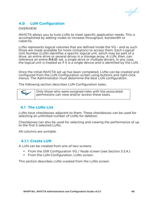 WHIPTAIL INVICTA Administration and Configuration Guide v4.3.1 46
4.0 LUN Configuration
OVERVIEW
INVICTA allows you to tune LUNs to meet specific application needs. This is
accomplished by adding nodes to increase throughput, bandwidth or
capacity.
LUNs represents logical volumes that are defined inside the VG - and as such
those are made available for hosts (initiators) to access them. Each Logical
Unit Number (LUN) identifies a specific logical unit, which may be part of a
drive, an entire drive or several drives in a storage array. A LUN, then, can
reference an entire RAID set, a single drive or multiple drivers. In any case,
the logical unit is treated as if it is a single device and is identified by the LUN.
Once the initial INVICTA set up has been completed, LUNs can be created and
configured from the LUN Configuration screen using buttons and right-click
menus. The Administrator must determine the best LUN configuration.
The following section describes LUN Configuration tasks.
Only those who were assigned roles with the associated
permissions can view and/or access these tasks.
4.1 The LUNs List
LUNs have checkboxes adjacent to them. These checkboxes can be used for
selecting an unlimited number of LUNs for deletion.
Checkboxes can also be used for selecting and viewing the performance of up
to the first 5 selected LUNs.
All columns are sortable.
4.1.1 Create LUN
A LUN can be created from one of two screens:
• From the SSR Configuration VG / Node screen (see Section 3.3.4.)
• From the LUN Configuration, LUNs screen.
This section describes LUNs created from the LUNs screen.
 