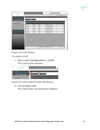 WHIPTAIL INVICTA Administration and Configuration Guide v4.3.1 47
Figure 4.0: LUN Screen
To create a LUN:
1. Select LUN Configuration > LUNs.
The LUNs screen appears.
Figure 4.1: LUN Screen/Create LUN Button
2. Click Create LUN.
The Create New LUN dialog box appears.
 