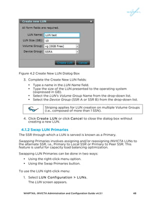 WHIPTAIL INVICTA Administration and Configuration Guide v4.3.1 48
Figure 4.2 Create New LUN Dialog Box
3. Complete the Create New LUN fields:
• Type a name in the LUN Name field.
• Type the size of the LUN presented to the operating system
(expressed in GB).
• Select the LUN’s Volume Group Name from the drop-down list.
• Select the Device Group (SSR A or SSR B) from the drop-down list.
Striping applies for LUN creation on multiple Volume Groups
(i.e., composed of more than 1 SSN).
4. Click Create LUN or click Cancel to close the dialog box without
creating a new LUN.
4.1.2 Swap LUN Primaries
The SSR through which a LUN is served is known as a Primary.
Swapping Primaries involves assigning and/or reassigning INVICTA LUNs to
the alternate SSR, i.e., Primary to Local SSR or Primary to Peer SSR. This
feature is useful for capacity load balancing optimization.
Swapping LUN Primaries can be done in two ways:
• Using the right-click menu option.
• Using the Swap Primaries button.
To use the LUN right-click menu:
1. Select LUN Configuration > LUNs.
The LUN screen appears.
 