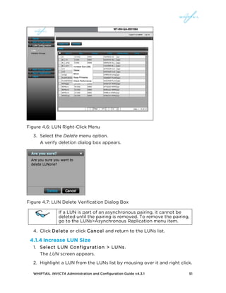 WHIPTAIL INVICTA Administration and Configuration Guide v4.3.1 51
Figure 4.6: LUN Right-Click Menu
3. Select the Delete menu option.
A verify deletion dialog box appears.
Figure 4.7: LUN Delete Verification Dialog Box
If a LUN is part of an asynchronous pairing, it cannot be
deleted until the pairing is removed. To remove the pairing,
go to the LUNs>Asynchronous Replication menu item.
4. Click Delete or click Cancel and return to the LUNs list.
4.1.4 Increase LUN Size
1. Select LUN Configuration > LUNs.
The LUN screen appears.
2. Highlight a LUN from the LUNs list by mousing over it and right click.
 