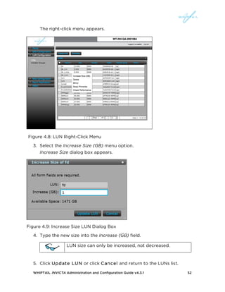 WHIPTAIL INVICTA Administration and Configuration Guide v4.3.1 52
The right-click menu appears.
Figure 4.8: LUN Right-Click Menu
3. Select the Increase Size (GB) menu option.
Increase Size dialog box appears.
Figure 4.9: Increase Size LUN Dialog Box
4. Type the new size into the Increase (GB) field.
LUN size can only be increased, not decreased.
5. Click Update LUN or click Cancel and return to the LUNs list.
 