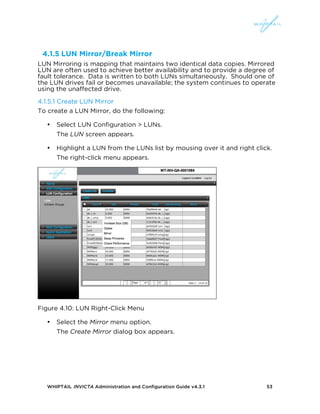 WHIPTAIL INVICTA Administration and Configuration Guide v4.3.1 53
4.1.5 LUN Mirror/Break Mirror
LUN Mirroring is mapping that maintains two identical data copies. Mirrored
LUN are often used to achieve better availability and to provide a degree of
fault tolerance. Data is written to both LUNs simultaneously. Should one of
the LUN drives fail or becomes unavailable; the system continues to operate
using the unaffected drive.
4.1.5.1 Create LUN Mirror
To create a LUN Mirror, do the following:
• Select LUN Configuration > LUNs.
The LUN screen appears.
• Highlight a LUN from the LUNs list by mousing over it and right click.
The right-click menu appears.
Figure 4.10: LUN Right-Click Menu
• Select the Mirror menu option.
The Create Mirror dialog box appears.
 