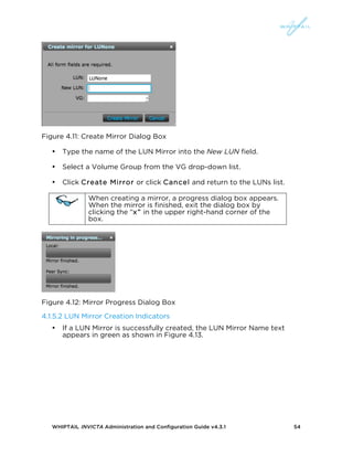 WHIPTAIL INVICTA Administration and Configuration Guide v4.3.1 54
Figure 4.11: Create Mirror Dialog Box
• Type the name of the LUN Mirror into the New LUN field.
• Select a Volume Group from the VG drop-down list.
• Click Create Mirror or click Cancel and return to the LUNs list.
When creating a mirror, a progress dialog box appears.
When the mirror is finished, exit the dialog box by
clicking the “x” in the upper right-hand corner of the
box.
Figure 4.12: Mirror Progress Dialog Box
4.1.5.2 LUN Mirror Creation Indicators
• If a LUN Mirror is successfully created, the LUN Mirror Name text
appears in green as shown in Figure 4.13.
 