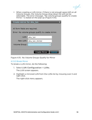 WHIPTAIL INVICTA Administration and Configuration Guide v4.3.1 56
• When creating a LUN mirror, if there is not enough space left on all
Volume Groups, the Volume Group drop-down list will not be
selectable. The error message, “No volume groups qualify to create
mirror,“ is stated on the pop-up (Figure 4.15).
Figure 4.15: No Volume Groups Qualify for Mirror
4.1.5.3 Break Mirror
To break a LUN mirror, do the following:
1. Select LUN Configuration > LUNs.
The LUN screen appears.
2. Highlight a mirrored LUN from the LUNs list by mousing over it and
right click.
The right-click menu appears.
 