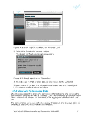 WHIPTAIL INVICTA Administration and Configuration Guide v4.3.1 57
Figure 4.16: LUN Right-Click Menu for Mirrored LUN
3. Select the Break Mirror menu option.
The break verification dialog box appears.
Figure 4.17: Break Verification Dialog Box
4. Click Break Mirror or click Cancel and return to the LUNs list.
When a mirror is broken, the mirrored LUN is removed and the original
LUN remains available as a standalone.
4.1.6 View LUN Performance Data
Checkboxes adjacent to the LUNs can be used for selecting and viewing the
performance of up to the first 5 selected LUNs. Performance graphs for one of
the 5 LUNs can be viewed on their tabs or an aggregate view from the "All"
tab.
The performance view auto-refreshes every 10 seconds and displays point-in-
time MB/s and IOPS characteristic information.
 