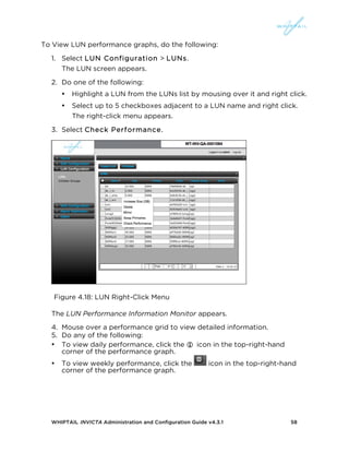 WHIPTAIL INVICTA Administration and Configuration Guide v4.3.1 58
To View LUN performance graphs, do the following:
1. Select LUN Configuration > LUNs.
The LUN screen appears.
2. Do one of the following:
• Highlight a LUN from the LUNs list by mousing over it and right click.
• Select up to 5 checkboxes adjacent to a LUN name and right click.
The right-click menu appears.
3. Select Check Performance.
Figure 4.18: LUN Right-Click Menu
The LUN Performance Information Monitor appears.
4. Mouse over a performance grid to view detailed information.
5. Do any of the following:
• To view daily performance, click the  icon in the top-right-hand
corner of the performance graph.
• To view weekly performance, click the icon in the top-right-hand
corner of the performance graph.
 