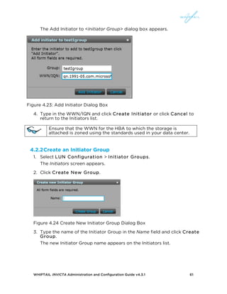 WHIPTAIL INVICTA Administration and Configuration Guide v4.3.1 61
The Add Initiator to <Initiator Group> dialog box appears.
Figure 4.23: Add Initiator Dialog Box
4. Type in the WWN/IQN and click Create Initiator or click Cancel to
return to the Initiators list.
Ensure that the WWN for the HBA to which the storage is
attached is zoned using the standards used in your data center.
4.2.2Create an Initiator Group
1. Select LUN Configuration > Initiator Groups.
The Initiators screen appears.
2. Click Create New Group.
Figure 4.24 Create New Initiator Group Dialog Box
3. Type the name of the Initiator Group in the Name field and click Create
Group.
The new Initiator Group name appears on the Initiators list.
 