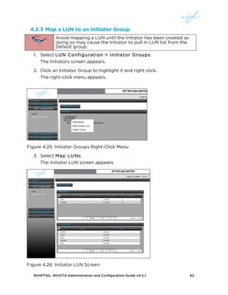 WHIPTAIL INVICTA Administration and Configuration Guide v4.3.1 62
4.2.3 Map a LUN to an Initiator Group
Avoid mapping a LUN until the Initiator has been created as
doing so may cause the Initiator to pull in LUN list from the
Default group.
1. Select LUN Configuration > Initiator Groups.
The Initiators screen appears.
2. Click an Initiator Group to highlight it and right click.
The right-click menu appears.
Figure 4.25: Initiator Groups Right-Click Menu
3. Select Map LUNs.
The Initiator LUN screen appears.
Figure 4.26: Initiator LUN Screen
 