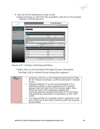 WHIPTAIL INVICTA Administration and Configuration Guide v4.3.1 63
4. Do one of the following to map a LUN:
• Drag-and-drop a LUN from the Available LUNs list to the Initiator
Group’s LUN list above it.
Figure 4.27: Initiator LUN Drag-and-Drop
• Right click a LUN and select the Map/Unmap LUN option.
The Map LUN to Initiator Group Dialog Box appears.
• Initiators will have LUNs mapped starting from Map
ID ‘0’. Failure to remap a LUN 0 will result in initiator
issues.
• Deleting Map ID ‘0’ is not recommended. If it is
deleted, all other LUNs mapped to this initiator
group might be lost from the initiator sight. Also
while the next LUN mapping created will
automatically be assigned the Map ID ‘0’ that does
not guarantee automatic re-discovery of the “lost”
LUNs.
• If a range of IDs for multiple LUNs is specified it will
first check for 0 and then continue with the starting
ID provided.
 