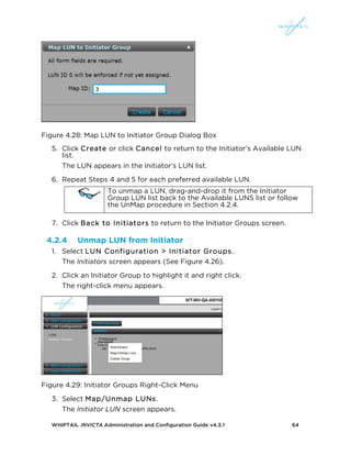 WHIPTAIL INVICTA Administration and Configuration Guide v4.3.1 64
Figure 4.28: Map LUN to Initiator Group Dialog Box
5. Click Create or click Cancel to return to the Initiator’s Available LUN
list.
The LUN appears in the Initiator’s LUN list.
6. Repeat Steps 4 and 5 for each preferred available LUN.
To unmap a LUN, drag-and-drop it from the Initiator
Group LUN list back to the Available LUNS list or follow
the UnMap procedure in Section 4.2.4.
7. Click Back to Initiators to return to the Initiator Groups screen.
4.2.4 Unmap LUN from Initiator
1. Select LUN Configuration > Initiator Groups.
The Initiators screen appears (See Figure 4.26).
2. Click an Initiator Group to highlight it and right click.
The right-click menu appears.
Figure 4.29: Initiator Groups Right-Click Menu
3. Select Map/Unmap LUNs.
The Initiator LUN screen appears.
 