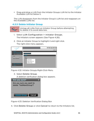 WHIPTAIL INVICTA Administration and Configuration Guide v4.3.1 66
• Drag-and-drop a LUN from the Initiator Groups LUN list to the Initiator
Available LUN list below it.
The LUN disappears from the Initiator Group’s LUN list and reappears on
the Available LUNs list.
4.2.5 Delete Initiator Group
Unmap all LUNs from an Initiator Group before attempting
to delete it to avoid data loss.
1. Select LUN Configuration > Initiator Groups.
The Initiators screen appears (See Figure 4.26).
2. Click an Initiator Group to highlight it and right click.
The right-click menu appears.
Figure 4.32: Initiator Groups Right-Click Menu
3. Select Delete Group.
A deletion verification dialog box appears.
Figure 4.33: Deletion Verification Dialog Box
4. Click Delete Group or click Cancel to return to the Initiators list.
 