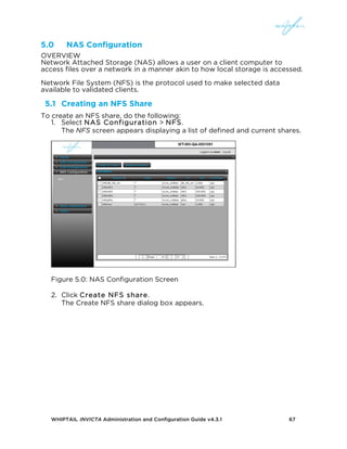 WHIPTAIL INVICTA Administration and Configuration Guide v4.3.1 67
5.0 NAS Configuration
OVERVIEW
Network Attached Storage (NAS) allows a user on a client computer to
access files over a network in a manner akin to how local storage is accessed.
Network File System (NFS) is the protocol used to make selected data
available to validated clients.
5.1 Creating an NFS Share
To create an NFS share, do the following:
1. Select NAS Configuration > NFS.
The NFS screen appears displaying a list of defined and current shares.
Figure 5.0: NAS Configuration Screen
2. Click Create NFS share.
The Create NFS share dialog box appears.
 