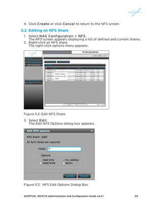 WHIPTAIL INVICTA Administration and Configuration Guide v4.3.1 69
4. Click Create or click Cancel to return to the NFS screen.
5.2 Editing an NFS Share
1. Select NAS Configuration > NFS.
The NFS screen appears displaying a list of defined and current shares.
2. Right-click an NFS share.
The right-click options menu appears.
Figure 5.2: Edit NFS Share
3. Select Edit.
The Edit NFS Options dialog box appears.
Figure 5.3: NFS Edit Options Dialog Box
 