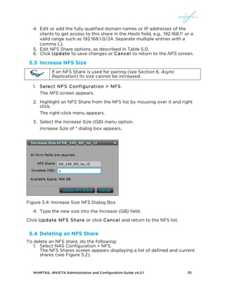 WHIPTAIL INVICTA Administration and Configuration Guide v4.3.1 70
4. Edit or add the fully qualified domain names or IP addresses of the
clients to get access to this share in the Hosts field, e.g., 192.168.1* or a
valid range such as 192.168.1.0/24. Separate multiple entries with a
comma (,).
5. Edit NFS Share options, as described in Table 5.0.
6. Click Update to save changes or Cancel to return to the NFS screen.
5.3 Increase NFS Size
If an NFS Share is used for pairing (see Section 6, Async
Replication) its size cannot be increased.
1. Select NFS Configuration > NFS.
The NFS screen appears.
2. Highlight an NFS Share from the NFS list by mousing over it and right
click.
The right-click menu appears.
3. Select the Increase Size (GB) menu option.
Increase Size of * dialog box appears.
Figure 5.4: Increase Size NFS Dialog Box
4. Type the new size into the Increase (GB) field.
Click Update NFS Share or click Cancel and return to the NFS list.
5.4 Deleting an NFS Share
To delete an NFS share, do the following:
1. Select NAS Configuration > NFS.
The NFS Shares screen appears displaying a list of defined and current
shares (see Figure 5.2).
 